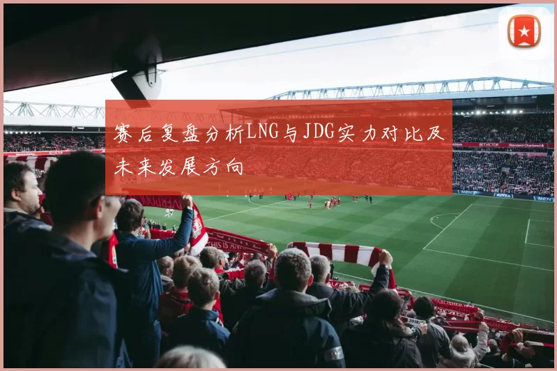 赛后复盘分析LNG与JDG实力对比及未来发展方向