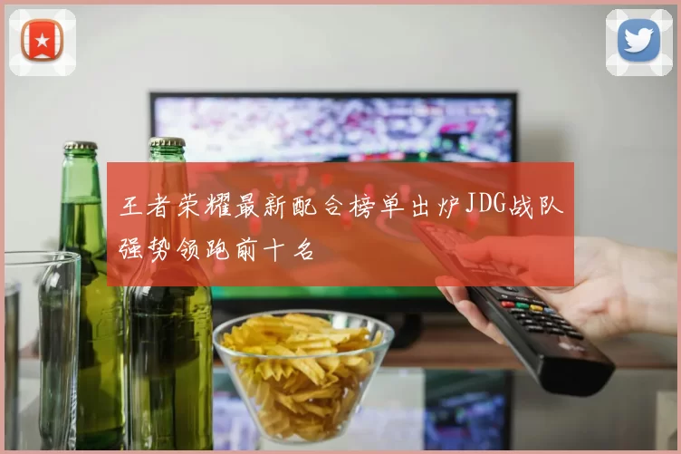 王者荣耀最新配合榜单出炉JDG战队强势领跑前十名