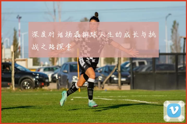 深度对话杨磊排球人生的成长与挑战之路探索