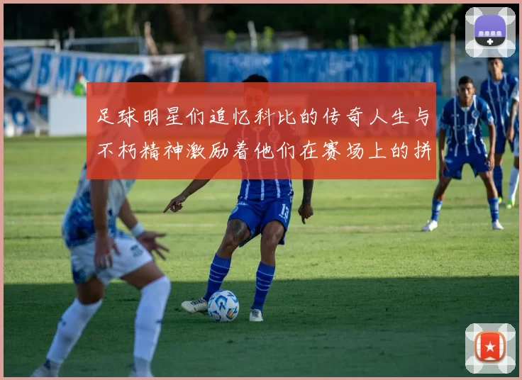 足球明星们追忆科比的传奇人生与不朽精神激励着他们在赛场上的拼搏与奋斗
