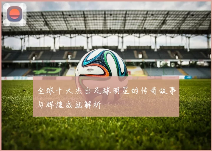 全球十大杰出足球明星的传奇故事与辉煌成就解析