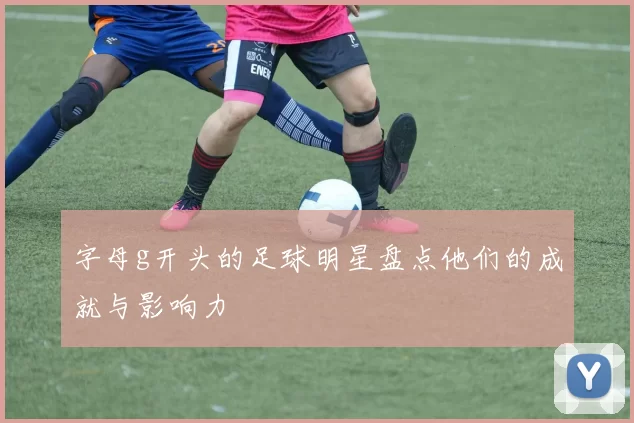 字母g开头的足球明星盘点他们的成就与影响力