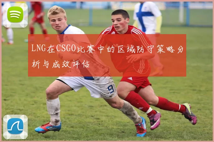 LNG在CSGO比赛中的区域防守策略分析与成效评估