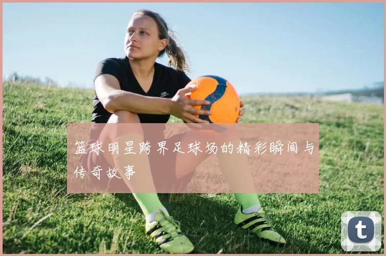篮球明星跨界足球场的精彩瞬间与传奇故事