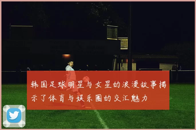 韩国足球明星与女星的浪漫故事揭示了体育与娱乐圈的交汇魅力