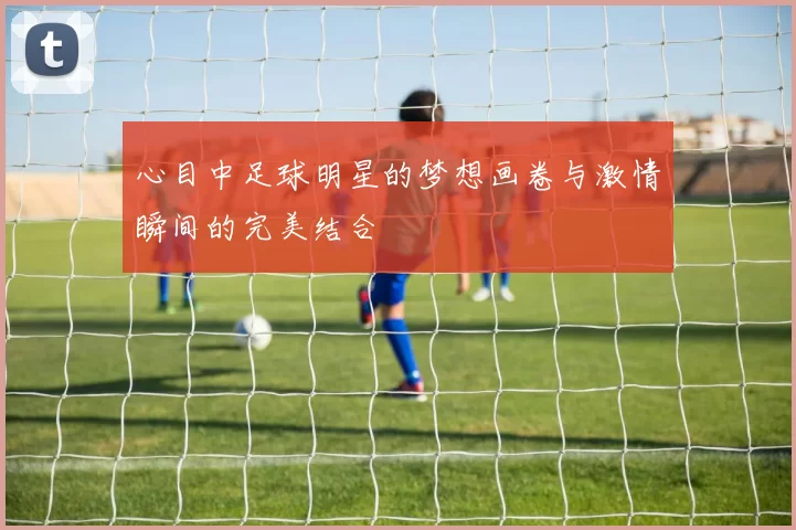 心目中足球明星的梦想画卷与激情瞬间的完美结合