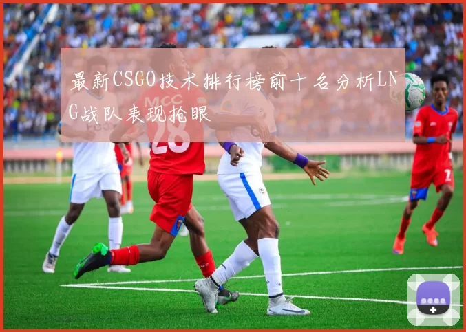 最新CSGO技术排行榜前十名分析LNG战队表现抢眼