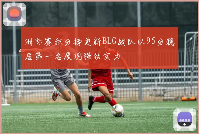 洲际赛积分榜更新BLG战队以95分稳居第一名展现强劲实力