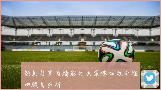 热刺与罗马精彩对决录像回放全程回顾与分析