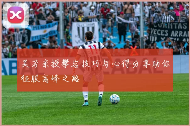 吴芳亲授攀岩技巧与心得分享助你征服高峰之路