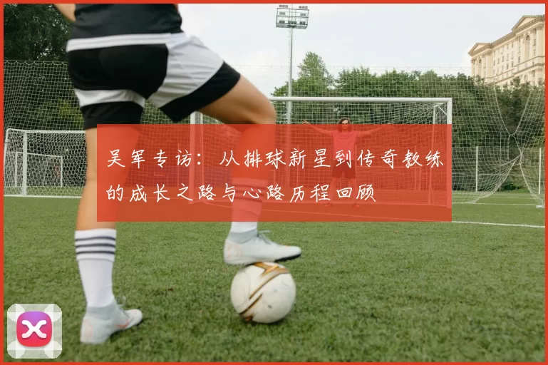 吴军专访：从排球新星到传奇教练的成长之路与心路历程回顾