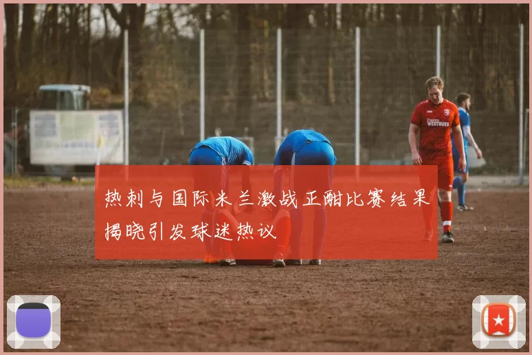 热刺与国际米兰激战正酣比赛结果揭晓引发球迷热议