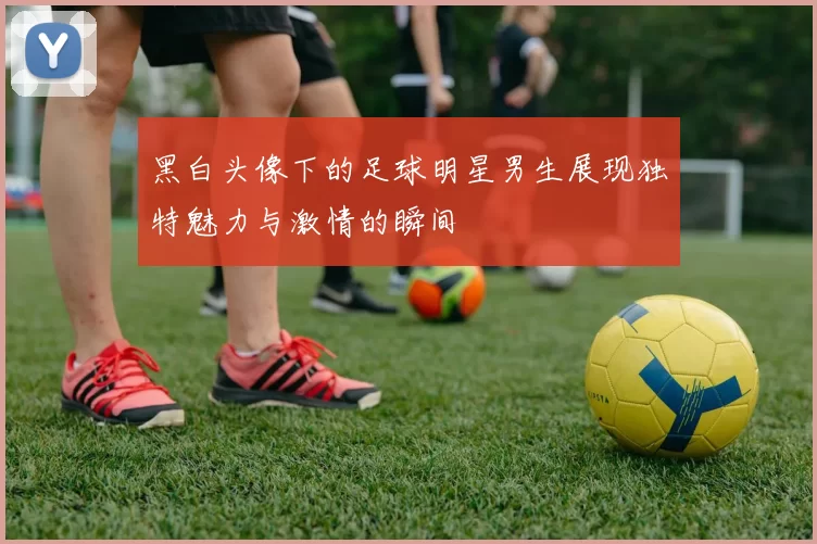 黑白头像下的足球明星男生展现独特魅力与激情的瞬间