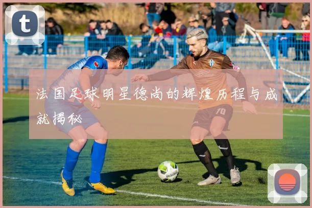 法国足球明星德尚的辉煌历程与成就揭秘