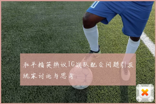 和平精英热议IG战队配合问题引发玩家讨论与思考