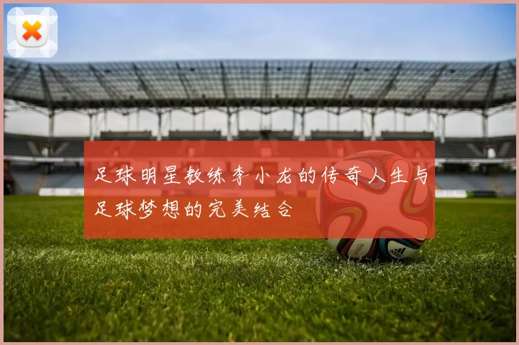 足球明星教练李小龙的传奇人生与足球梦想的完美结合