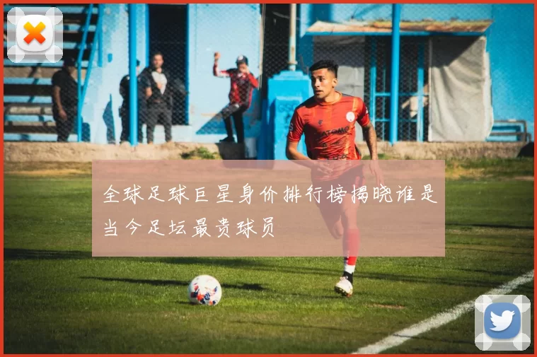 全球足球巨星身价排行榜揭晓谁是当今足坛最贵球员
