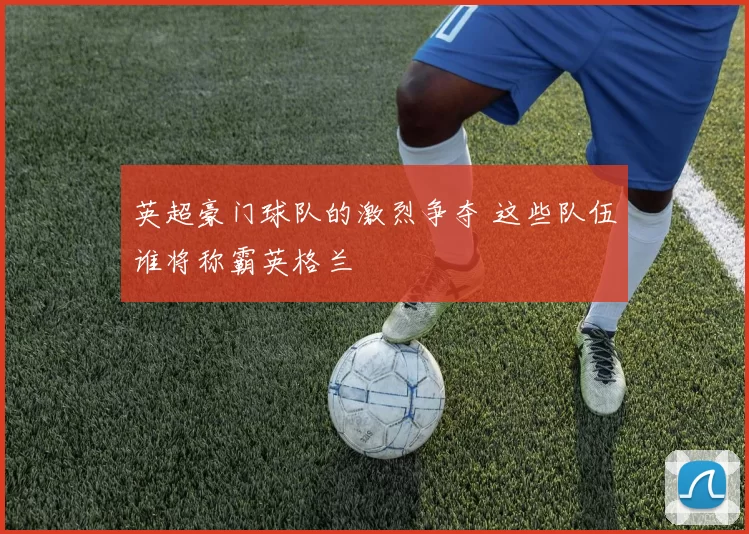 英超豪门球队的激烈争夺 这些队伍谁将称霸英格兰