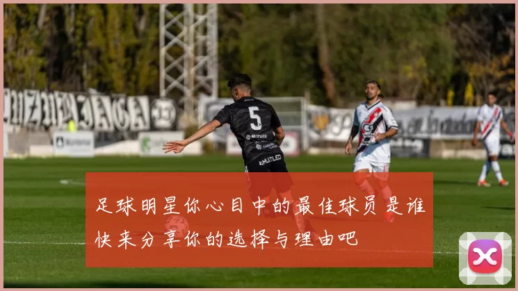 足球明星你心目中的最佳球员是谁快来分享你的选择与理由吧