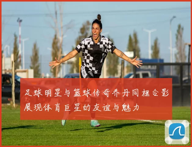 足球明星与篮球传奇乔丹同框合影展现体育巨星的友谊与魅力