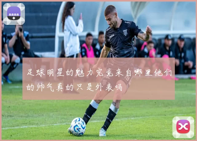 足球明星的魅力究竟来自哪里他们的帅气真的只是外表吗