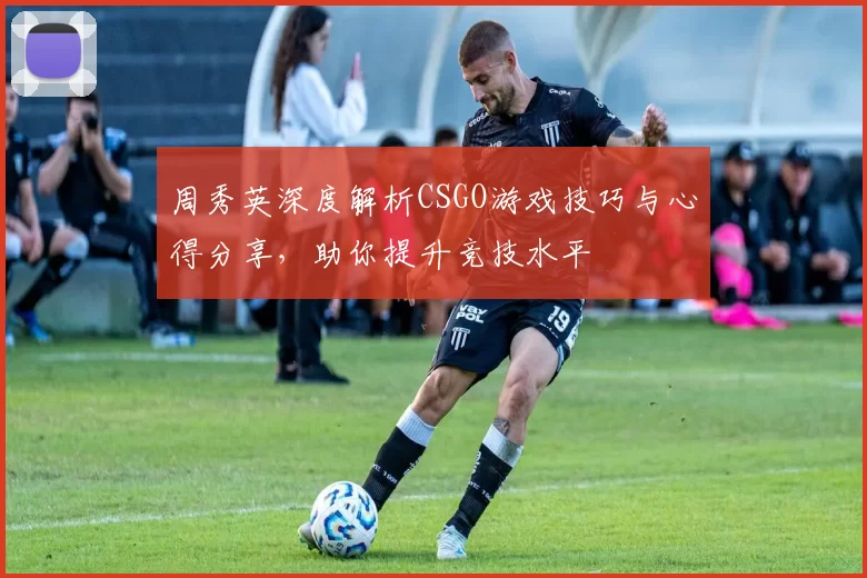 周秀英深度解析CSGO游戏技巧与心得分享，助你提升竞技水平