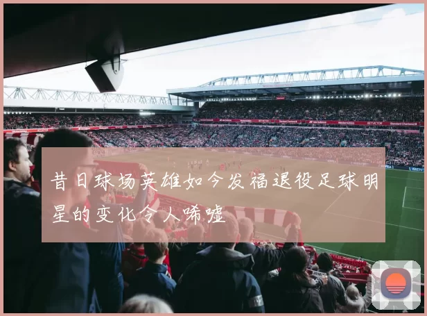 昔日球场英雄如今发福退役足球明星的变化令人唏嘘