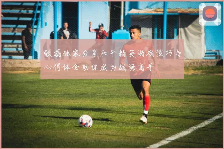 张磊独家分享和平精英游戏技巧与心得体会助你成为战场高手