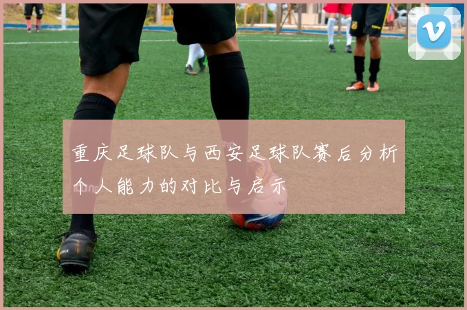 重庆足球队与西安足球队赛后分析个人能力的对比与启示