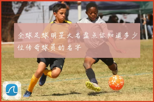 全球足球明星大名盘点你知道多少位传奇球员的名字