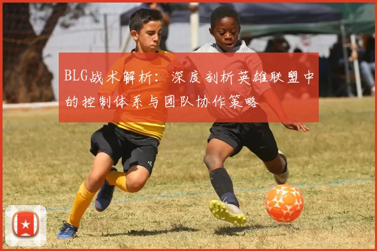 BLG战术解析：深度剖析英雄联盟中的控制体系与团队协作策略