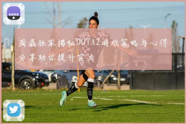 周磊独家揭秘DOTA2游戏策略与心得分享助你提升实力