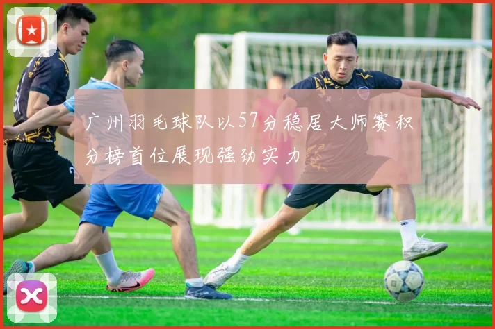 广州羽毛球队以57分稳居大师赛积分榜首位展现强劲实力